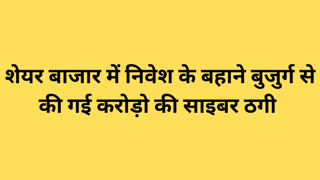 शेयर बाजार में निवेश के बहाने बुजुर्ग से की गई करोड़ो की साइबर ठगी
