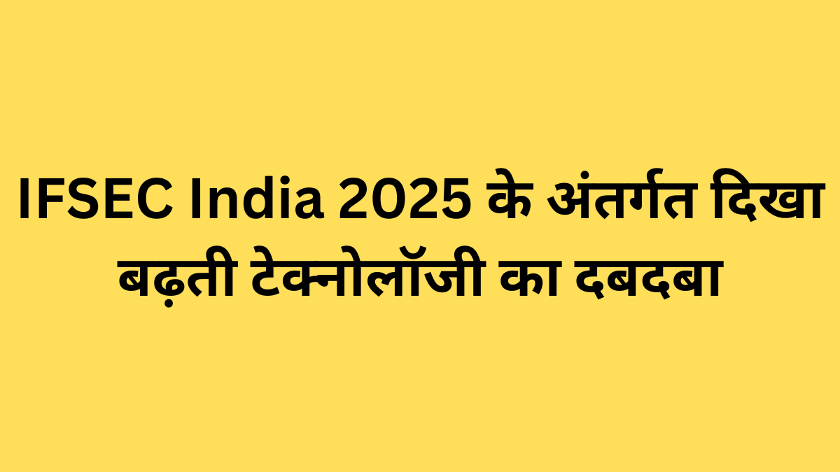 IFSEC India 2025 के अंतर्गत दिखा बढ़ती टेक्नोलॉजी का दबदबा