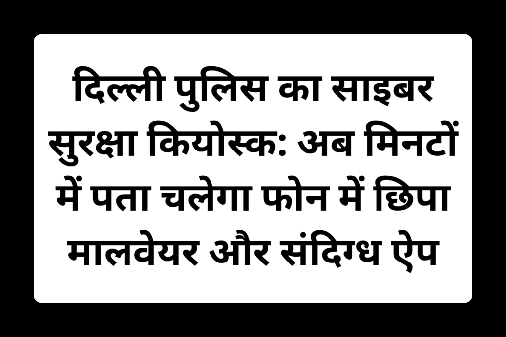 दिल्ली पुलिस का साइबर सुरक्षा कियोस्क: अब मिनटों में पता चलेगा फोन में छिपा मालवेयर और संदिग्ध ऐप