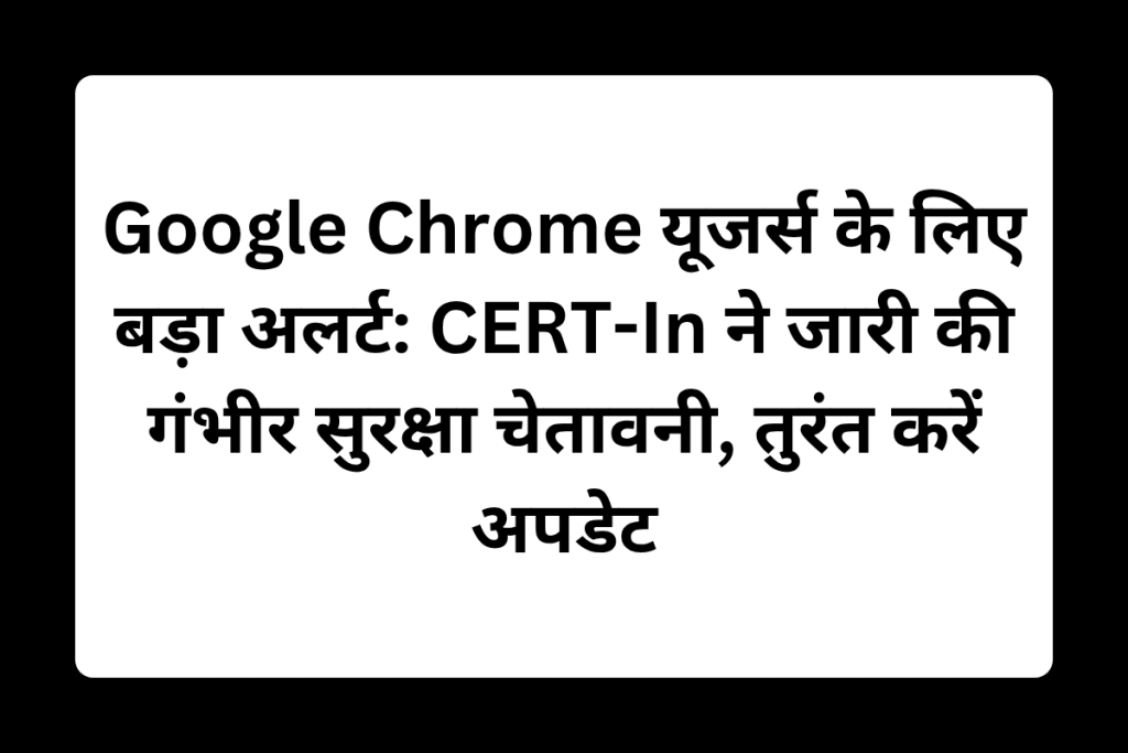 Google Chrome यूजर्स के लिए बड़ा अलर्ट: CERT-In ने जारी की गंभीर सुरक्षा चेतावनी, तुरंत करें अपडेट